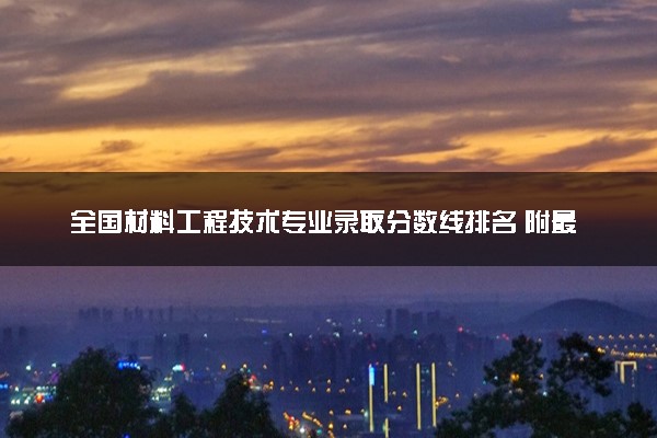 全国材料工程技术专业录取分数线排名 附最低分的大学(2025年参考)