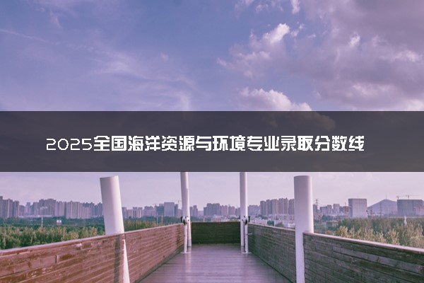 2025全国海洋资源与环境专业录取分数线 附最好的大学排名