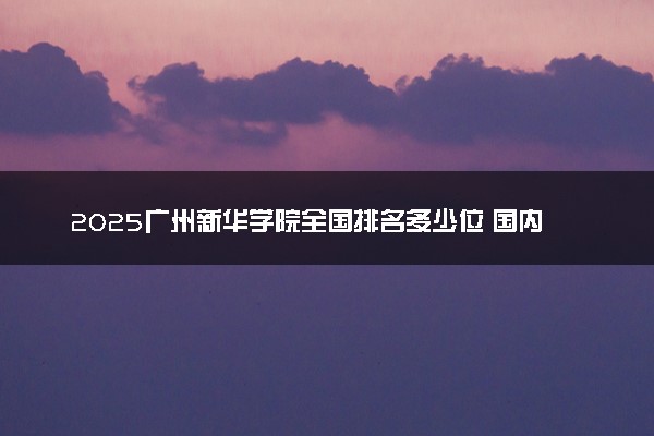 2025广州新华学院全国排名多少位 国内第几名