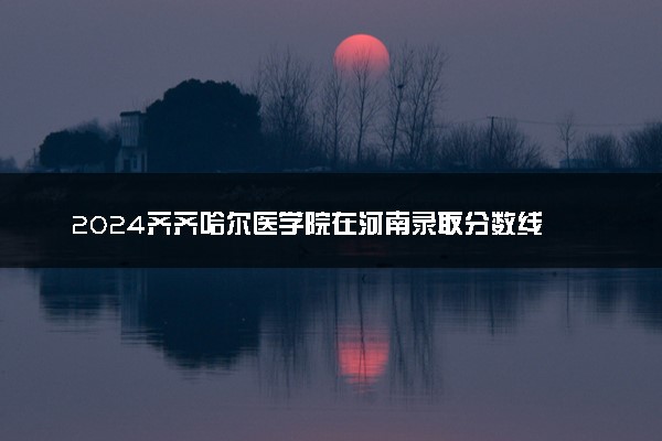 2024齐齐哈尔医学院在河南录取分数线 各专业分数及位次
