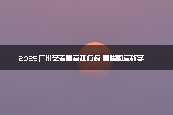 2025广州艺考画室排行榜 哪些画室教学质量好