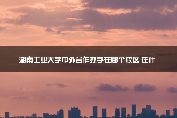 湖南工业大学中外合作办学在哪个校区 在什么地方
