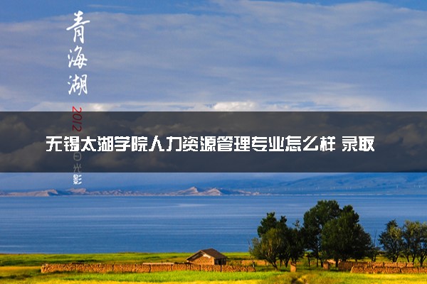 无锡太湖学院人力资源管理专业怎么样 录取分数线多少
