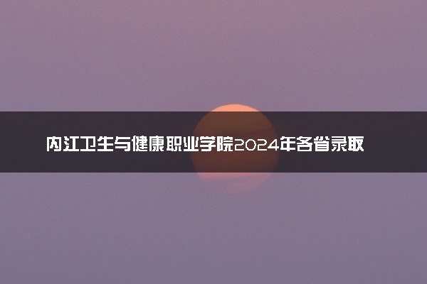 内江卫生与健康职业学院2024年各省录取分数线 多少分能考上