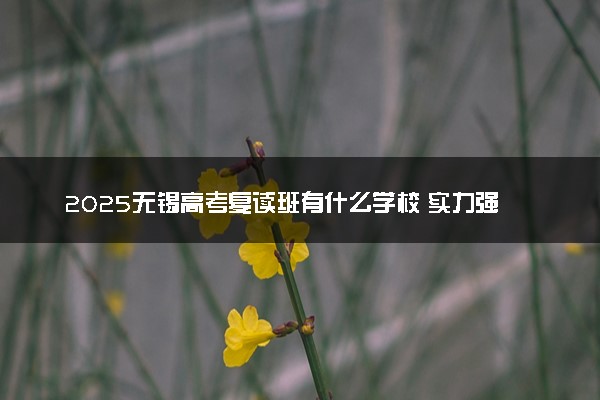 2025无锡高考复读班有什么学校 实力强的推荐