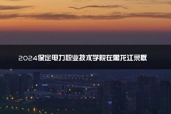 2024保定电力职业技术学院在黑龙江录取分数线 各专业分数及位次
