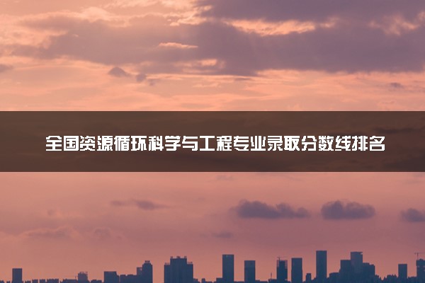 全国资源循环科学与工程专业录取分数线排名 附最低分的大学(2025年参考)