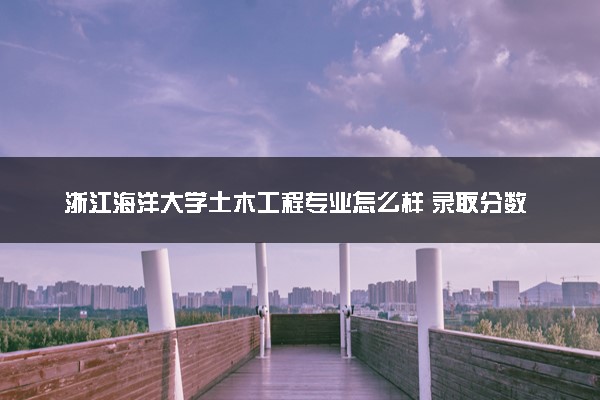 浙江海洋大学土木工程专业怎么样 录取分数线多少