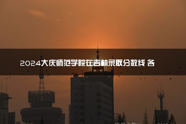 2024大庆师范学院在吉林录取分数线 各专业分数及位次