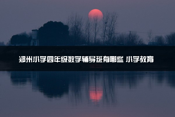 郑州小学四年级数学辅导班有哪些 小学教育机构排名