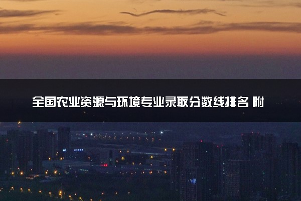 全国农业资源与环境专业录取分数线排名 附最低分的大学(2025年参考)