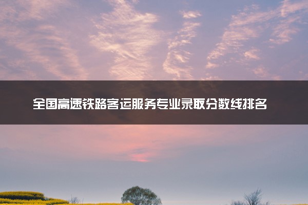 全国高速铁路客运服务专业录取分数线排名 附最低分的大学(2025年参考)