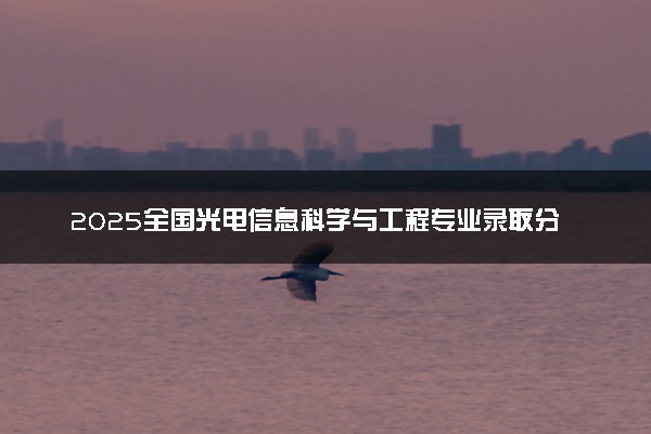 2025全国光电信息科学与工程专业录取分数线 附最好的大学排名