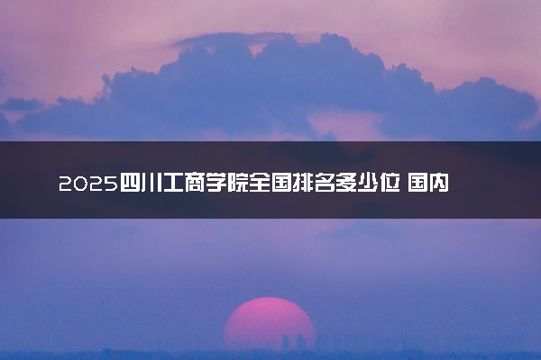 2025四川工商学院全国排名多少位 国内第几名