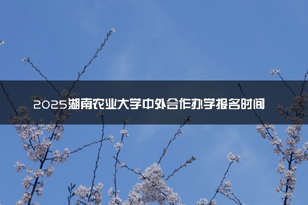 2025湖南农业大学中外合作办学报名时间及录取条件