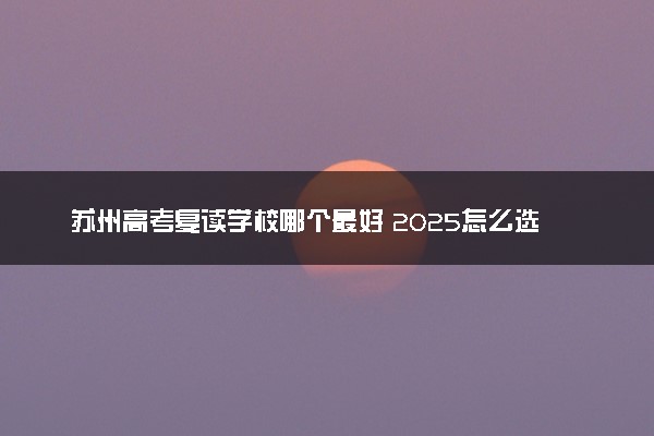 苏州高考复读学校哪个最好 2025怎么选择院校