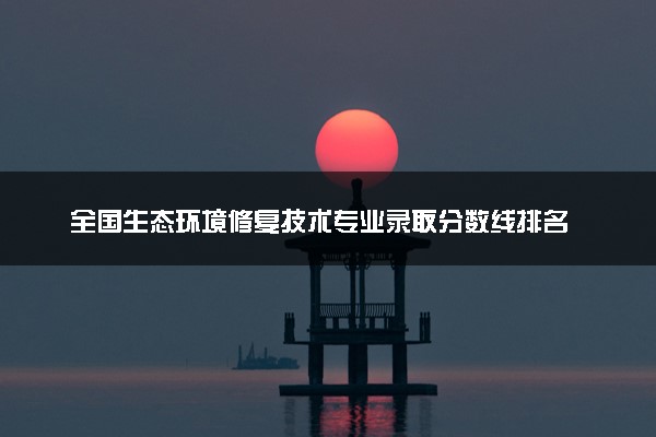 全国生态环境修复技术专业录取分数线排名 附最低分的大学(2025年参考)