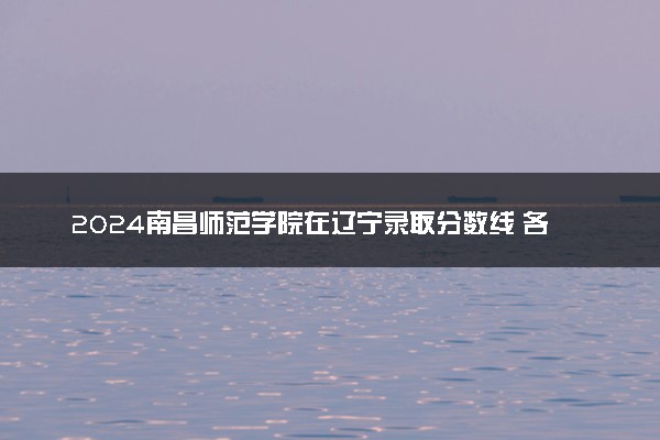 2024南昌师范学院在辽宁录取分数线 各专业分数及位次