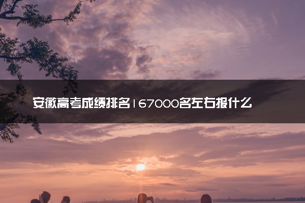 安徽高考成绩排名167000名左右报什么大学好（2025年参考）