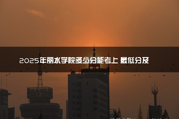 2025年丽水学院多少分能考上 最低分及位次