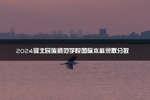 2024河北民族师范学院国际本科录取分数线 最低多少分能上