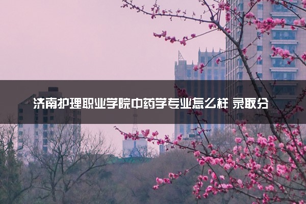 济南护理职业学院中药学专业怎么样 录取分数线多少