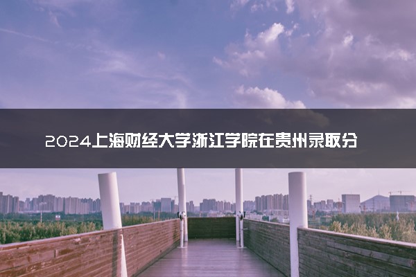 2024上海财经大学浙江学院在贵州录取分数线 各专业分数及位次
