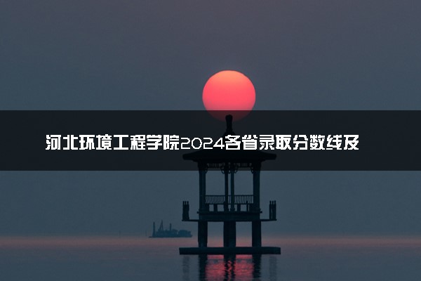 河北环境工程学院2024各省录取分数线及最低位次是多少