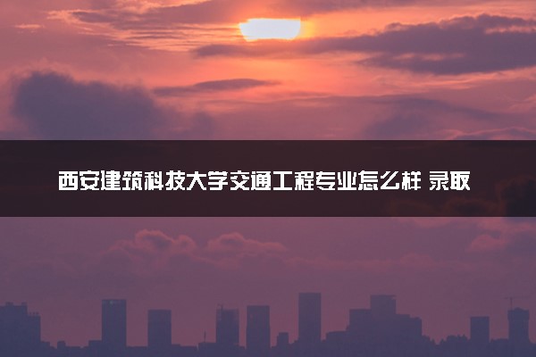 西安建筑科技大学交通工程专业怎么样 录取分数线多少