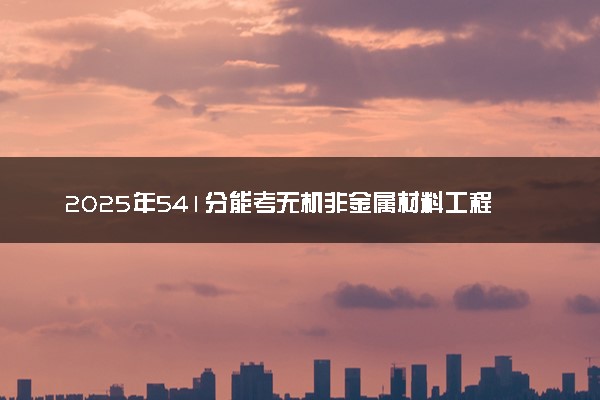 2025年541分能考无机非金属材料工程专业吗 541分无机非金属材料工程专业大学推荐