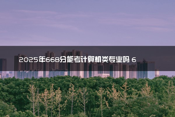 2025年668分能考计算机类专业吗 668分计算机类专业大学推荐