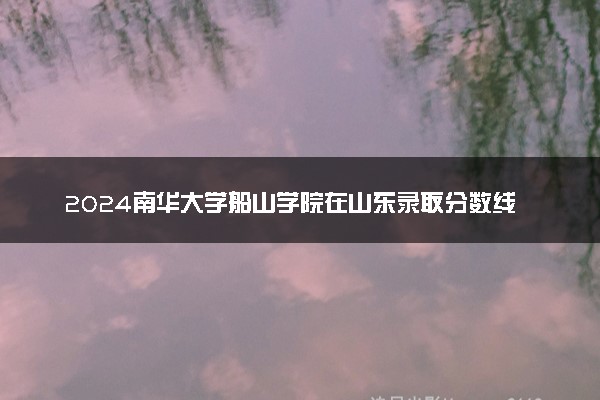 2024南华大学船山学院在山东录取分数线 各专业分数及位次