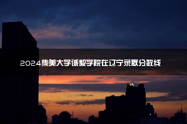 2024集美大学诚毅学院在辽宁录取分数线 各专业分数及位次