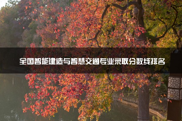 全国智能建造与智慧交通专业录取分数线排名 附最低分的大学(2025年参考)