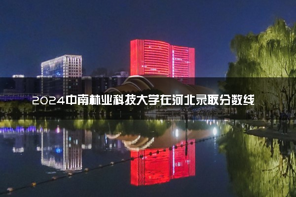 2024中南林业科技大学在河北录取分数线 各专业分数及位次