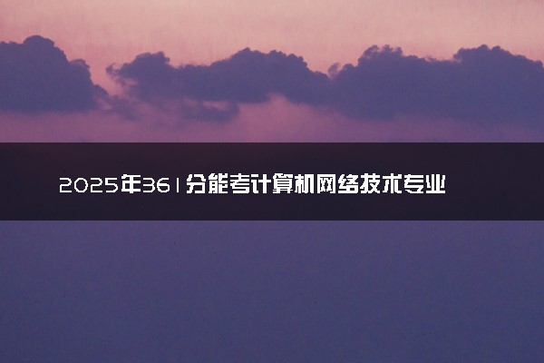2025年361分能考计算机网络技术专业吗 361分计算机网络技术专业大学推荐
