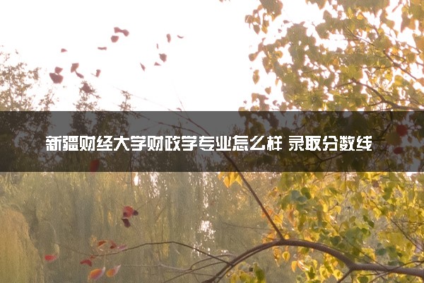 新疆财经大学财政学专业怎么样 录取分数线多少