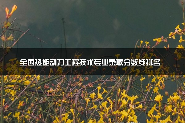 全国热能动力工程技术专业录取分数线排名 附最低分的大学(2025年参考)