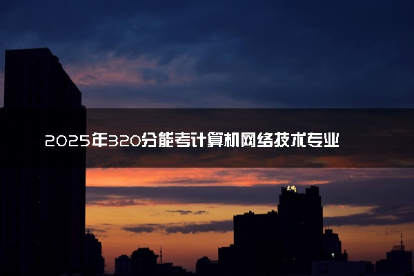 2025年320分能考计算机网络技术专业吗 320分计算机网络技术专业大学推荐