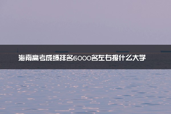 海南高考成绩排名6000名左右报什么大学好（2025年参考）