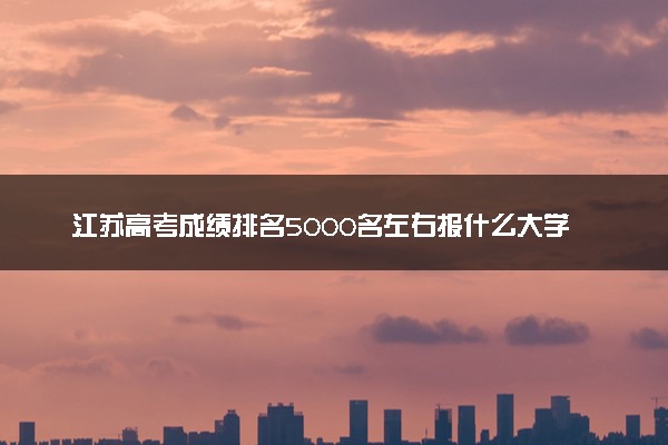 江苏高考成绩排名5000名左右报什么大学好（2025年参考）