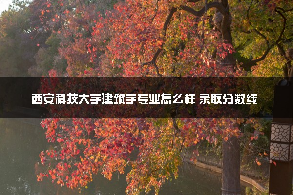 西安科技大学建筑学专业怎么样 录取分数线多少