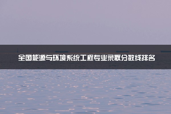 全国能源与环境系统工程专业录取分数线排名 附最低分的大学(2025年参考)