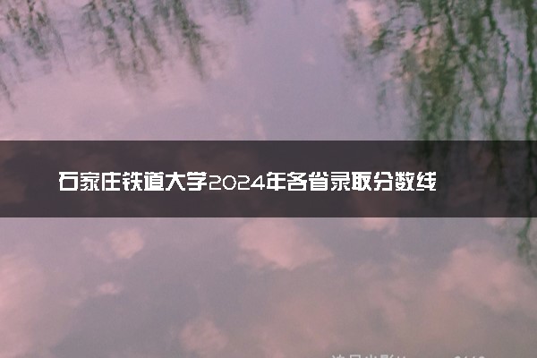 石家庄铁道大学2024年各省录取分数线 多少分能考上