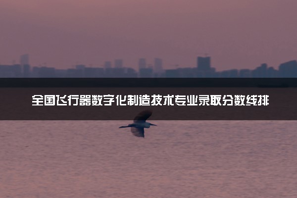 全国飞行器数字化制造技术专业录取分数线排名 附最低分的大学(2025年参考)