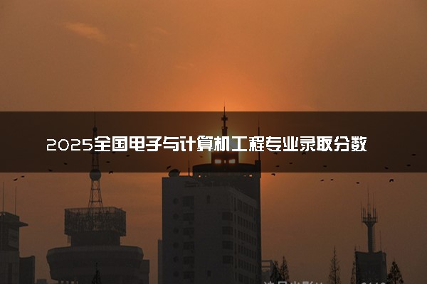 2025全国电子与计算机工程专业录取分数线 附最好的大学排名