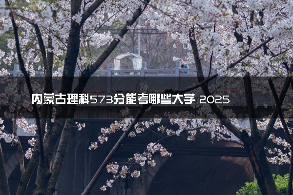 内蒙古理科573分能考哪些大学 2025考生稳上的大学名单