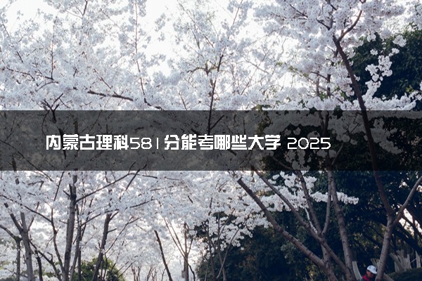 内蒙古理科581分能考哪些大学 2025考生稳上的大学名单