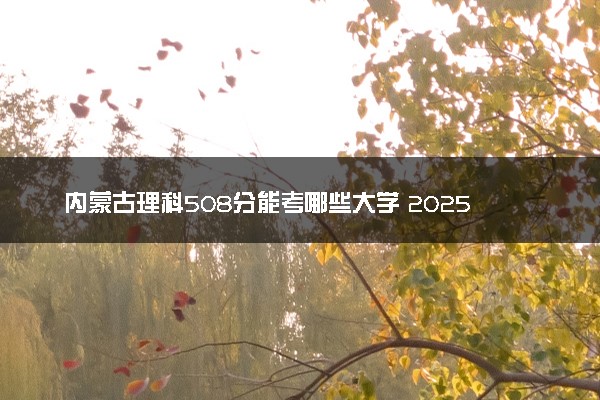 内蒙古理科508分能考哪些大学 2025考生稳上的大学名单