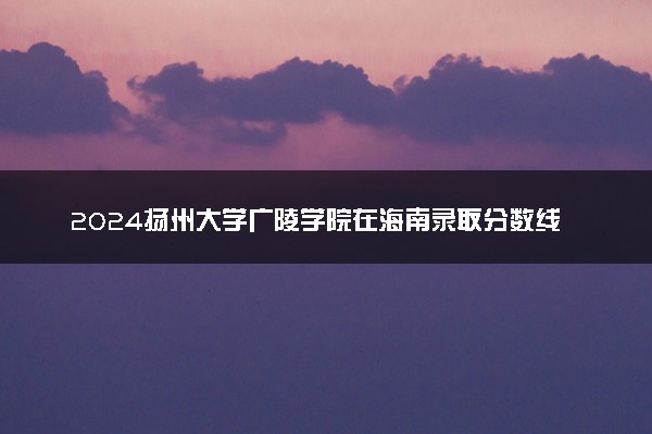 2024扬州大学广陵学院在海南录取分数线 各专业分数及位次